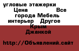 угловые этажерки700-1400 › Цена ­ 700-1400 - Все города Мебель, интерьер » Другое   . Крым,Джанкой